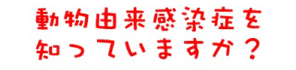 動物由来感染症を知っていますか？